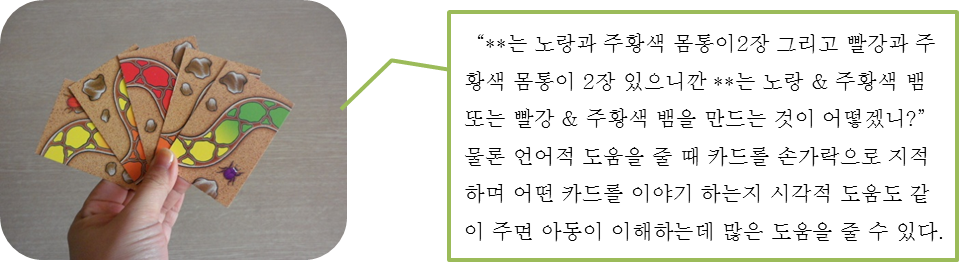 “**는 노랑과 주황색 몸통이2장 그리고 빨강과 주황색 몸통이 2장 있으니깐 **는 노랑 & 주황색 뱀 또는 빨강 & 주황색 뱀을 만드는 것이 어떻겠니?” 물론 언어적 도움을 줄 때 카드를 손가락으로 지적하며 어떤 카드를 이야기 하는지 시각적 도움도 같이 주면 아동이 이해하는데 많은 도움을 줄 수 있다. 
